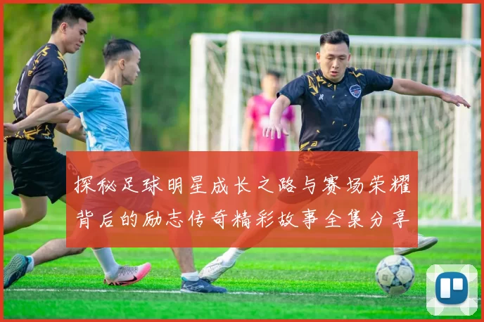 探秘足球明星成长之路与赛场荣耀背后的励志传奇精彩故事全集分享