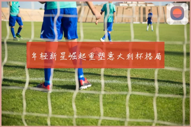 年轻新星崛起重塑意大利杯格局