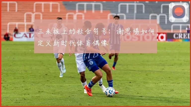 三米板上的社会符号：谢思埸如何定义新时代体育偶像