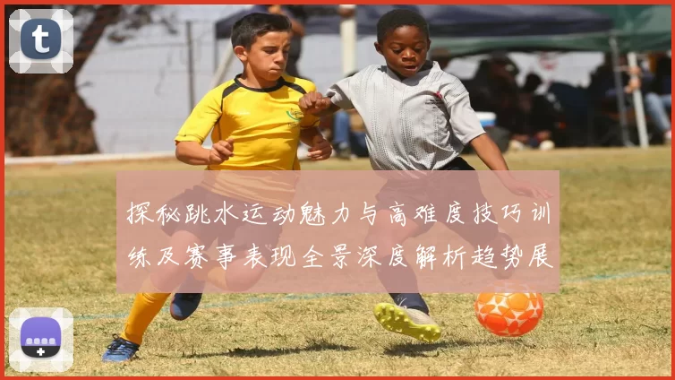 探秘跳水运动魅力与高难度技巧训练及赛事表现全景深度解析趋势展