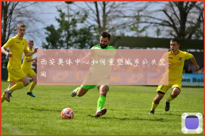 西安奥体中心如何重塑城市公共空间