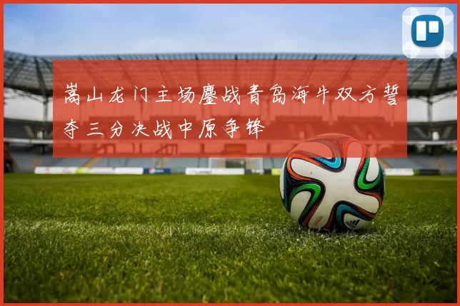 嵩山龙门主场鏖战青岛海牛双方誓夺三分决战中原争锋