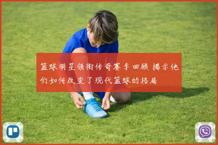 篮球明星领衔传奇赛季回顾 揭示他们如何改变了现代篮球的格局