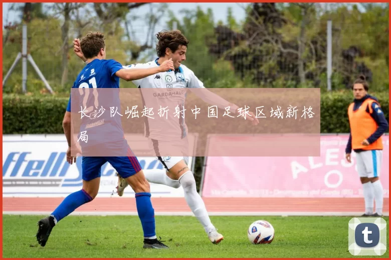 长沙队崛起折射中国足球区域新格局