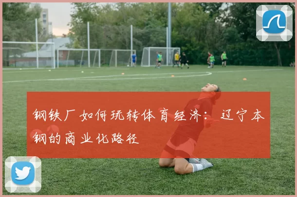 钢铁厂如何玩转体育经济：辽宁本钢的商业化路径