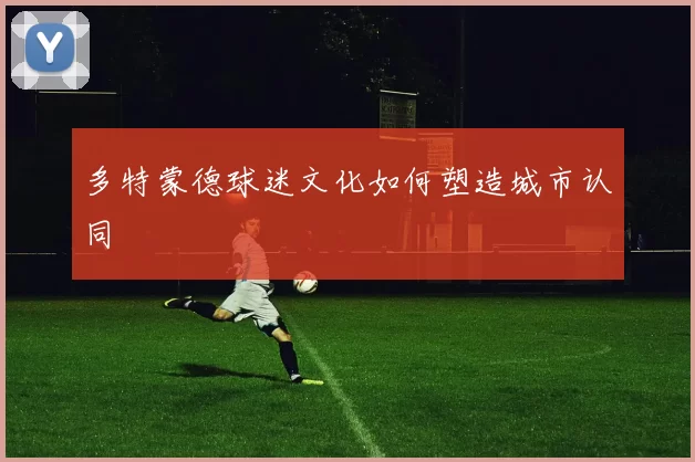 多特蒙德球迷文化如何塑造城市认同