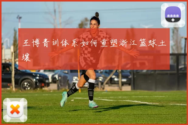 王博青训体系如何重塑浙江篮球土壤