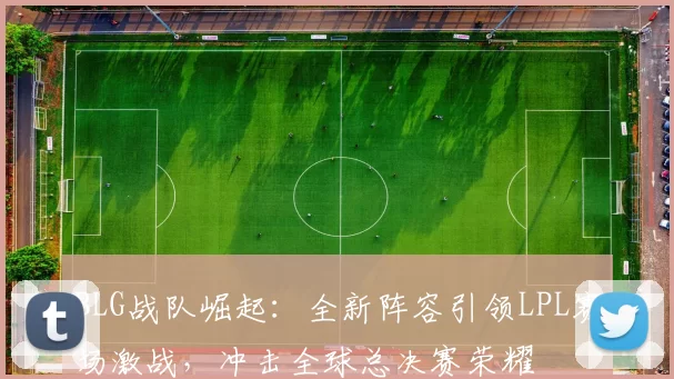 BLG战队崛起：全新阵容引领LPL赛场激战，冲击全球总决赛荣耀