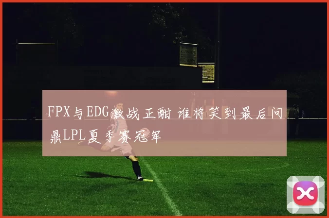 FPX与EDG激战正酣 谁将笑到最后问鼎LPL夏季赛冠军