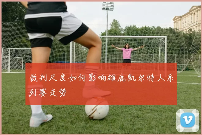 裁判尺度如何影响雄鹿凯尔特人系列赛走势