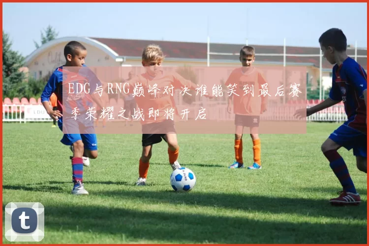 EDG与RNG巅峰对决谁能笑到最后赛季荣耀之战即将开启