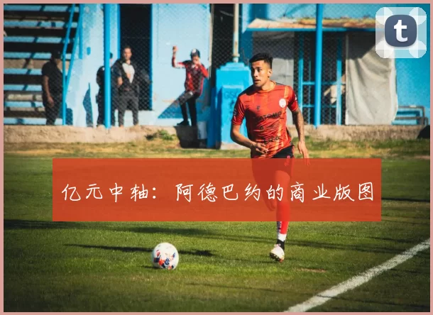 亿元中轴：阿德巴约的商业版图