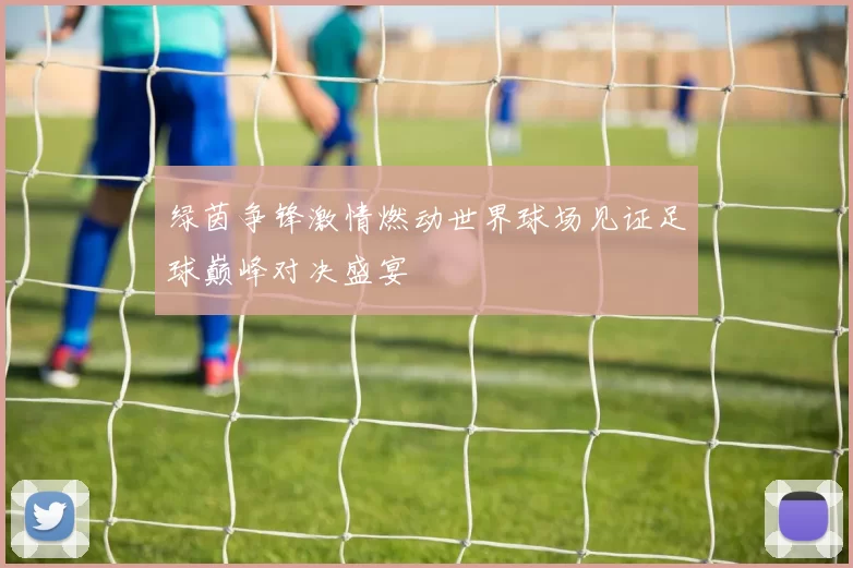 绿茵争锋激情燃动世界球场见证足球巅峰对决盛宴